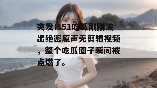 突发！51吃瓜刚刚流出绝密原声无剪辑视频，整个吃瓜圈子瞬间被点燃了。