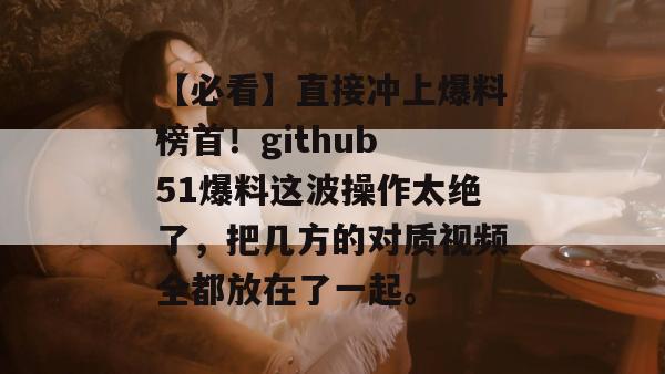 【必看】直接冲上爆料榜首！github 51爆料这波操作太绝了，把几方的对质视频全都放在了一起。