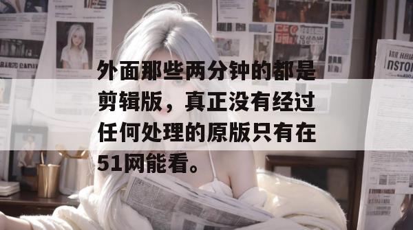 外面那些两分钟的都是剪辑版，真正没有经过任何处理的原版只有在51网能看。