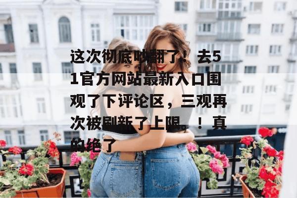 这次彻底吵翻了！去51官方网站最新入口围观了下评论区，三观再次被刷新了上限。！真的绝了