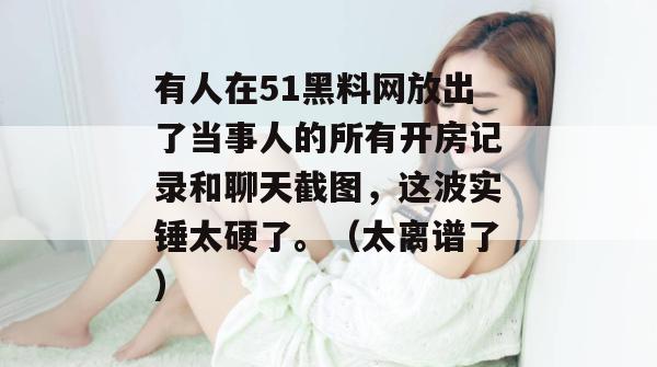 有人在51黑料网放出了当事人的所有开房记录和聊天截图，这波实锤太硬了。（太离谱了）