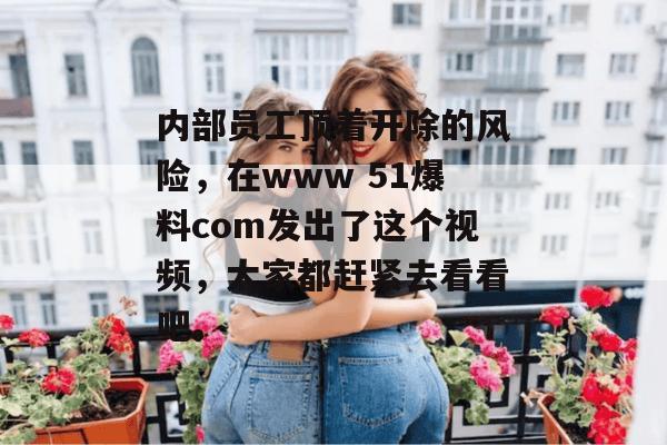 内部员工顶着开除的风险，在www 51爆料com发出了这个视频，大家都赶紧去看看吧。