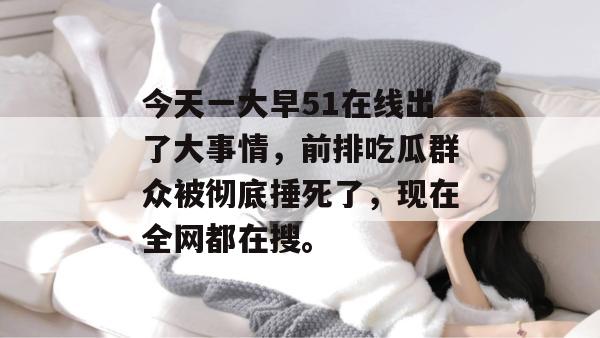今天一大早51在线出了大事情，前排吃瓜群众被彻底捶死了，现在全网都在搜。